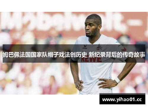 姆巴佩法国国家队帽子戏法创历史 新纪录背后的传奇故事 姆巴佩法国国家队帽子戏法创历史 新纪录背后的传奇故事