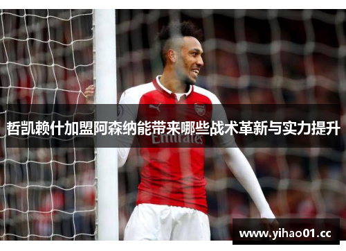 哲凯赖什加盟阿森纳能带来哪些战术革新与实力提升