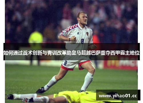 如何通过战术创新与青训改革助皇马超越巴萨重夺西甲霸主地位