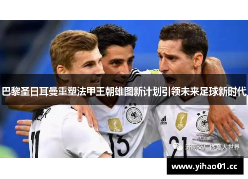 巴黎圣日耳曼重塑法甲王朝雄图新计划引领未来足球新时代