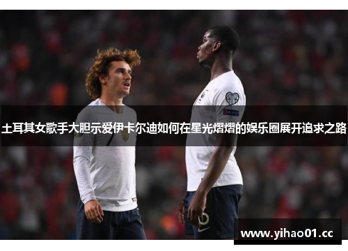 土耳其女歌手大胆示爱伊卡尔迪如何在星光熠熠的娱乐圈展开追求之路