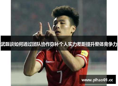 武磊谈如何通过团队协作弥补个人实力差距提升整体竞争力