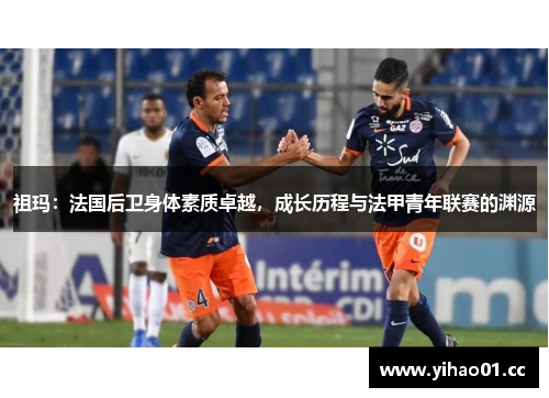 祖玛：法国后卫身体素质卓越，成长历程与法甲青年联赛的渊源
