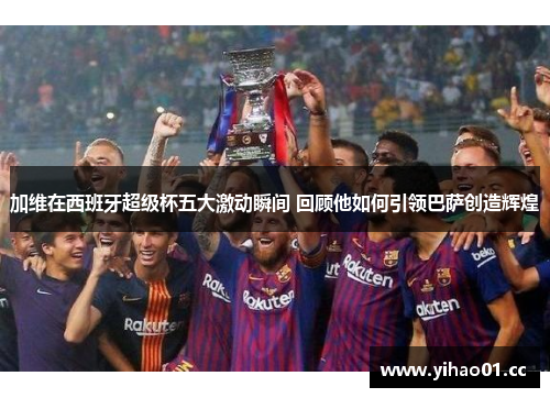 加维在西班牙超级杯五大激动瞬间 回顾他如何引领巴萨创造辉煌