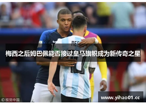 梅西之后姆巴佩能否接过皇马旗帜成为新传奇之星