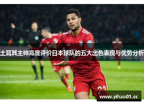 土耳其主帅高度评价日本球队的五大出色表现与优势分析