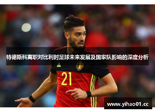 特德斯科离职对比利时足球未来发展及国家队影响的深度分析