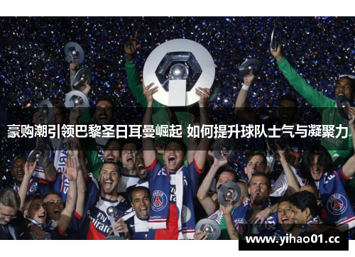 豪购潮引领巴黎圣日耳曼崛起 如何提升球队士气与凝聚力