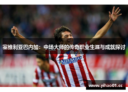 塞维利亚巴内加：中场大师的传奇职业生涯与成就探讨