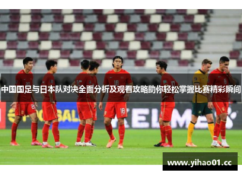 中国国足与日本队对决全面分析及观看攻略助你轻松掌握比赛精彩瞬间
