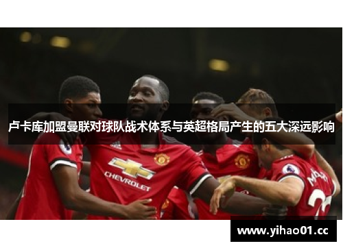 卢卡库加盟曼联对球队战术体系与英超格局产生的五大深远影响