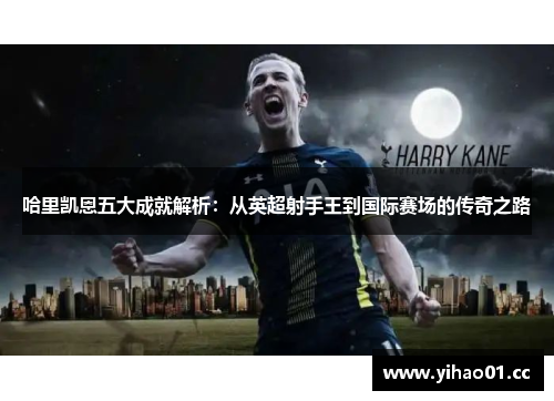 哈里凯恩五大成就解析：从英超射手王到国际赛场的传奇之路